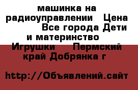 машинка на радиоуправлении › Цена ­ 1 000 - Все города Дети и материнство » Игрушки   . Пермский край,Добрянка г.